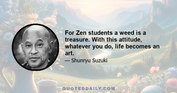 For Zen students a weed is a treasure. With this attitude, whatever you do, life becomes an art.