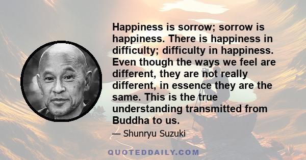 Happiness is sorrow; sorrow is happiness. There is happiness in difficulty; difficulty in happiness. Even though the ways we feel are different, they are not really different, in essence they are the same. This is the