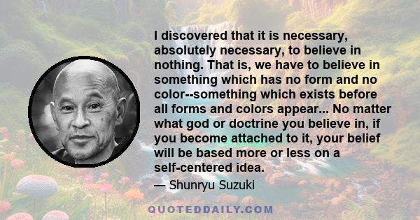 I discovered that it is necessary, absolutely necessary, to believe in nothing. That is, we have to believe in something which has no form and no color--something which exists before all forms and colors appear... No