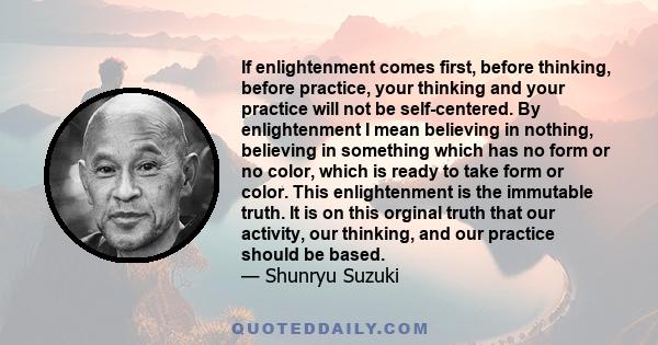 If enlightenment comes first, before thinking, before practice, your thinking and your practice will not be self-centered. By enlightenment I mean believing in nothing, believing in something which has no form or no