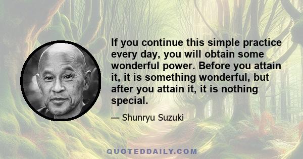 If you continue this simple practice every day, you will obtain some wonderful power. Before you attain it, it is something wonderful, but after you attain it, it is nothing special.