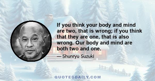 If you think your body and mind are two, that is wrong; if you think that they are one, that is also wrong. Our body and mind are both two and one.