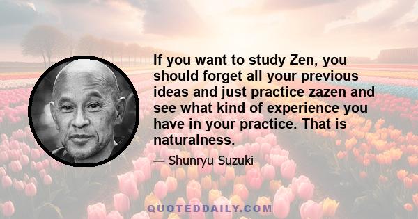 If you want to study Zen, you should forget all your previous ideas and just practice zazen and see what kind of experience you have in your practice. That is naturalness.