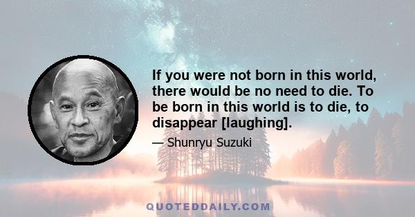 If you were not born in this world, there would be no need to die. To be born in this world is to die, to disappear [laughing].