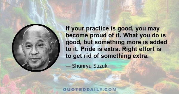 If your practice is good, you may become proud of it. What you do is good, but something more is added to it. Pride is extra. Right effort is to get rid of something extra.