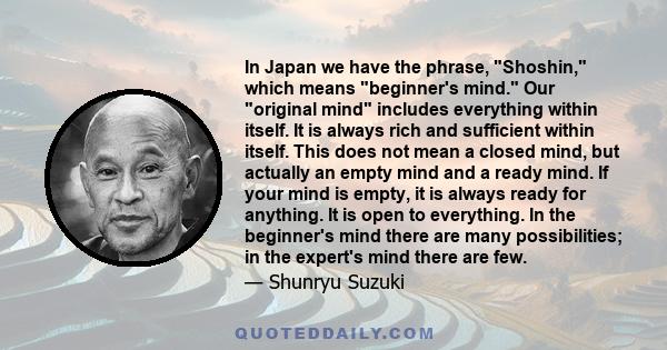 In Japan we have the phrase, Shoshin, which means beginner's mind. Our original mind includes everything within itself. It is always rich and sufficient within itself. This does not mean a closed mind, but actually an