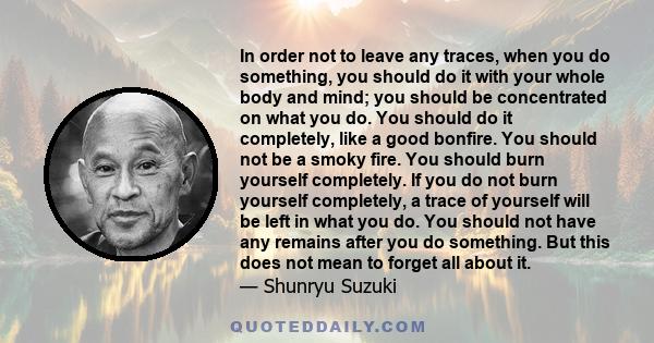 In order not to leave any traces, when you do something, you should do it with your whole body and mind; you should be concentrated on what you do. You should do it completely, like a good bonfire. You should not be a