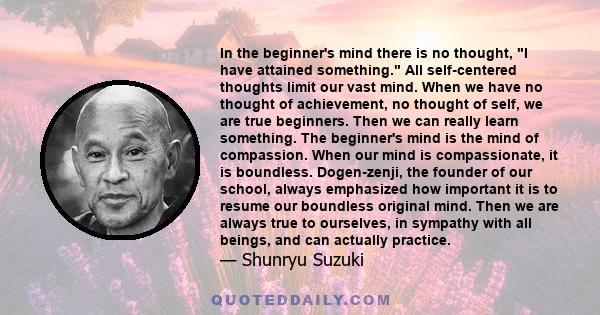 In the beginner's mind there is no thought, I have attained something. All self-centered thoughts limit our vast mind. When we have no thought of achievement, no thought of self, we are true beginners. Then we can