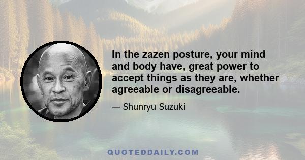 In the zazen posture, your mind and body have, great power to accept things as they are, whether agreeable or disagreeable.