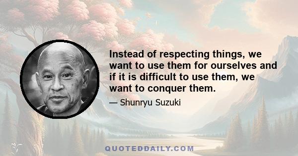 Instead of respecting things, we want to use them for ourselves and if it is difficult to use them, we want to conquer them.