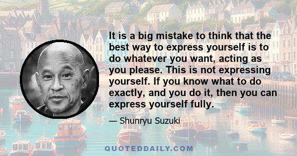 It is a big mistake to think that the best way to express yourself is to do whatever you want, acting as you please. This is not expressing yourself. If you know what to do exactly, and you do it, then you can express