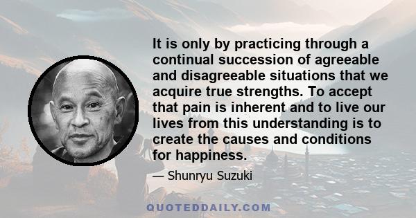 It is only by practicing through a continual succession of agreeable and disagreeable situations that we acquire true strengths. To accept that pain is inherent and to live our lives from this understanding is to create 