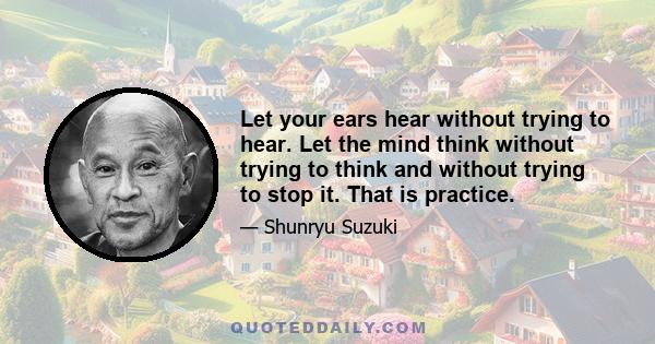 Let your ears hear without trying to hear. Let the mind think without trying to think and without trying to stop it. That is practice.