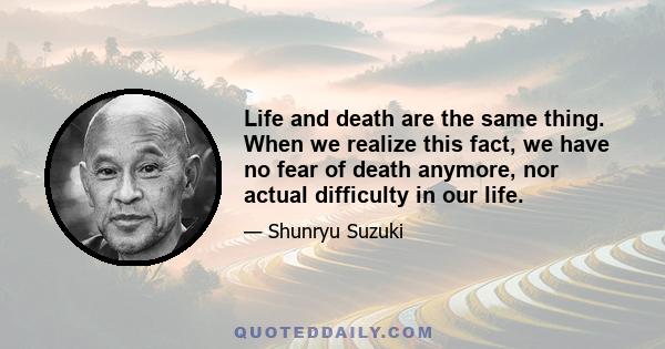 Life and death are the same thing. When we realize this fact, we have no fear of death anymore, nor actual difficulty in our life.