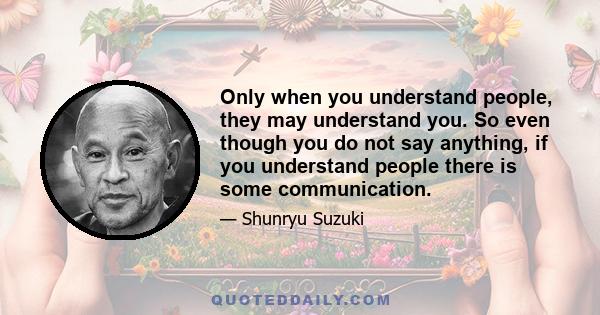 Only when you understand people, they may understand you. So even though you do not say anything, if you understand people there is some communication.