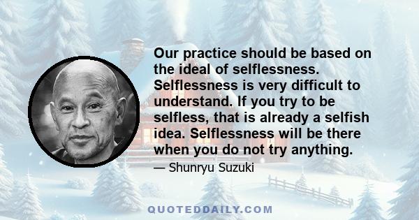 Our practice should be based on the ideal of selflessness. Selflessness is very difficult to understand. If you try to be selfless, that is already a selfish idea. Selflessness will be there when you do not try anything.