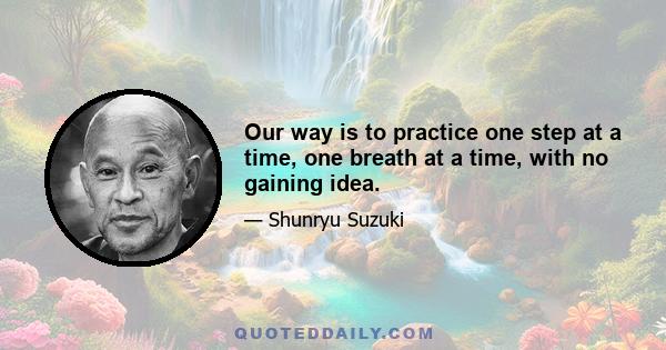 Our way is to practice one step at a time, one breath at a time, with no gaining idea.