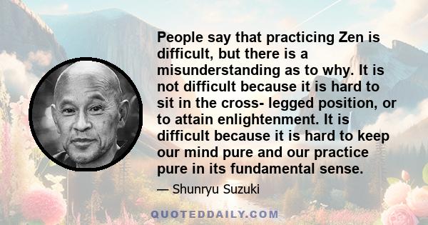 People say that practicing Zen is difficult, but there is a misunderstanding as to why. It is not difficult because it is hard to sit in the cross- legged position, or to attain enlightenment. It is difficult because it 