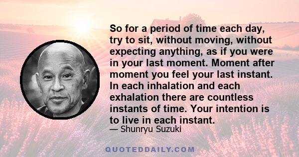 So for a period of time each day, try to sit, without moving, without expecting anything, as if you were in your last moment. Moment after moment you feel your last instant. In each inhalation and each exhalation there