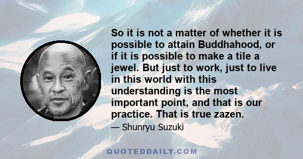 So it is not a matter of whether it is possible to attain Buddhahood, or if it is possible to make a tile a jewel. But just to work, just to live in this world with this understanding is the most important point, and