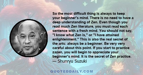 So the most difficult thing is always to keep your beginner's mind. There is no need to have a deep understanding of Zen. Even though you read much Zen literature, you must read each sentence with a fresh mind. You