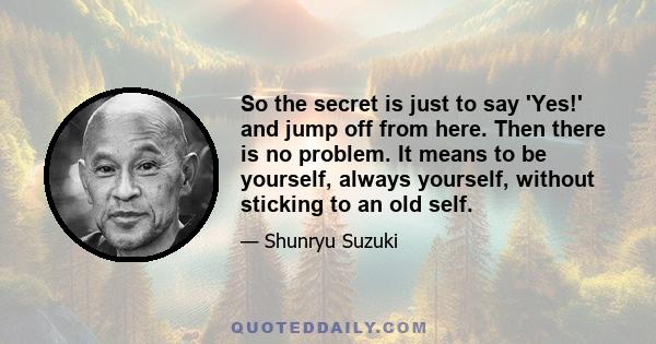 So the secret is just to say 'Yes!' and jump off from here. Then there is no problem. It means to be yourself, always yourself, without sticking to an old self.