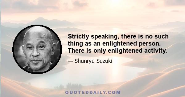 Strictly speaking, there is no such thing as an enlightened person. There is only enlightened activity.