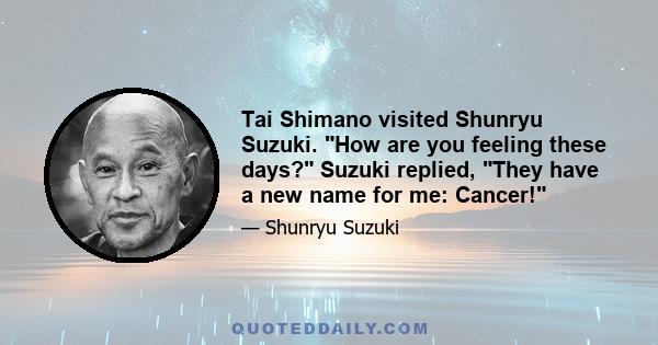 Tai Shimano visited Shunryu Suzuki. How are you feeling these days? Suzuki replied, They have a new name for me: Cancer!