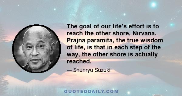 The goal of our life’s effort is to reach the other shore, Nirvana. Prajna paramita, the true wisdom of life, is that in each step of the way, the other shore is actually reached.