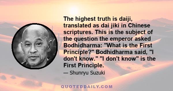 The highest truth is daiji, translated as dai jiki in Chinese scriptures. This is the subject of the question the emperor asked Bodhidharma: What is the First Principle? Bodhidharma said, I don't know. I don't know is