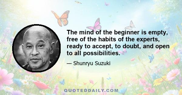 The mind of the beginner is empty, free of the habits of the experts, ready to accept, to doubt, and open to all possibilities.