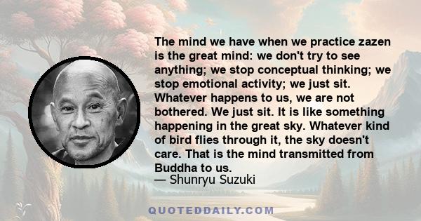 The mind we have when we practice zazen is the great mind: we don't try to see anything; we stop conceptual thinking; we stop emotional activity; we just sit. Whatever happens to us, we are not bothered. We just sit. It 