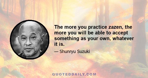 The more you practice zazen, the more you will be able to accept something as your own, whatever it is.