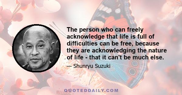 The person who can freely acknowledge that life is full of difficulties can be free, because they are acknowledging the nature of life - that it can't be much else.