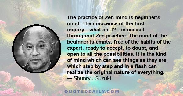 The practice of Zen mind is beginner's mind. The innocence of the first inquiry—what am I?—is needed throughout Zen practice. The mind of the beginner is empty, free of the habits of the expert, ready to accept, to