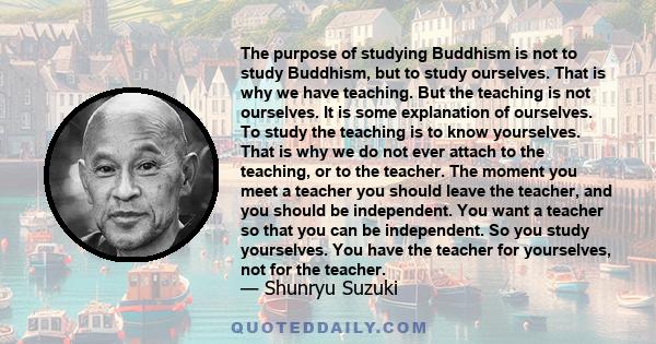 The purpose of studying Buddhism is not to study Buddhism, but to study ourselves. That is why we have teaching. But the teaching is not ourselves. It is some explanation of ourselves. To study the teaching is to know