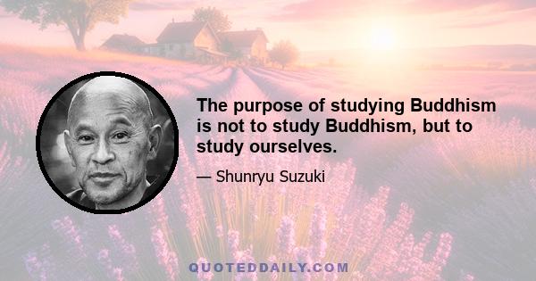 The purpose of studying Buddhism is not to study Buddhism, but to study ourselves.