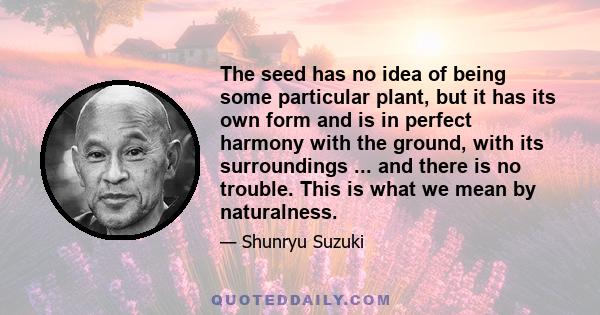 The seed has no idea of being some particular plant, but it has its own form and is in perfect harmony with the ground, with its surroundings ... and there is no trouble. This is what we mean by naturalness.