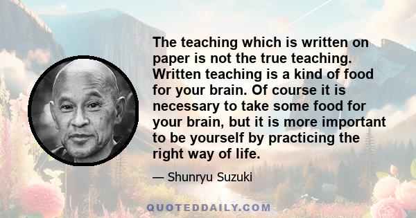 The teaching which is written on paper is not the true teaching. Written teaching is a kind of food for your brain. Of course it is necessary to take some food for your brain, but it is more important to be yourself by