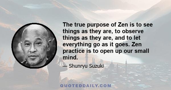 The true purpose of Zen is to see things as they are, to observe things as they are, and to let everything go as it goes. Zen practice is to open up our small mind.