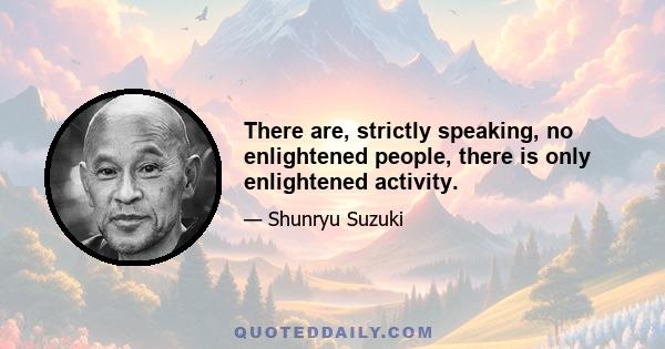 There are, strictly speaking, no enlightened people, there is only enlightened activity.