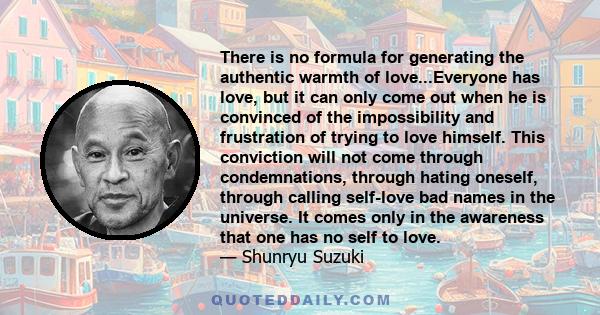 There is no formula for generating the authentic warmth of love...Everyone has love, but it can only come out when he is convinced of the impossibility and frustration of trying to love himself. This conviction will not 