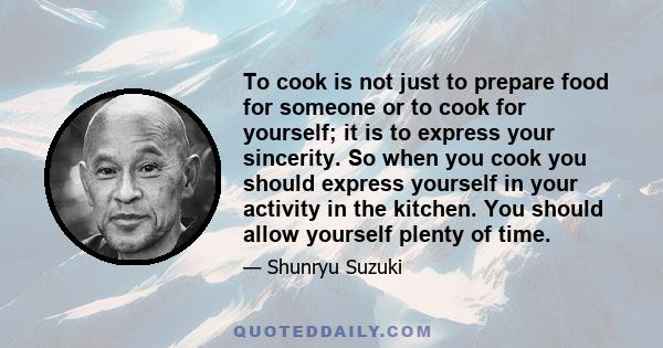 To cook is not just to prepare food for someone or to cook for yourself; it is to express your sincerity. So when you cook you should express yourself in your activity in the kitchen. You should allow yourself plenty of 