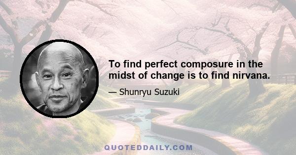 To find perfect composure in the midst of change is to find nirvana.