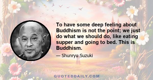 To have some deep feeling about Buddhism is not the point; we just do what we should do, like eating supper and going to bed. This is Buddhism.