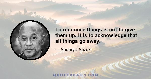 To renounce things is not to give them up. It is to acknowledge that all things go away.