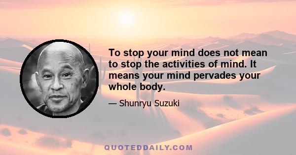 To stop your mind does not mean to stop the activities of mind. It means your mind pervades your whole body.