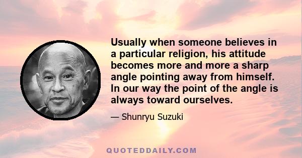 Usually when someone believes in a particular religion, his attitude becomes more and more a sharp angle pointing away from himself. In our way the point of the angle is always toward ourselves.