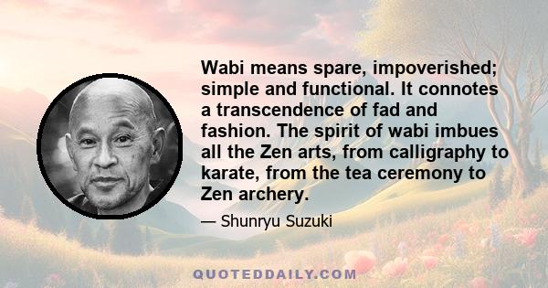 Wabi means spare, impoverished; simple and functional. It connotes a transcendence of fad and fashion. The spirit of wabi imbues all the Zen arts, from calligraphy to karate, from the tea ceremony to Zen archery.