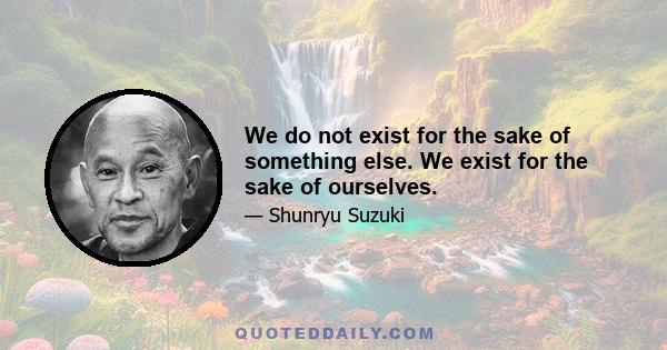 We do not exist for the sake of something else. We exist for the sake of ourselves.